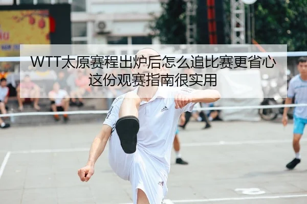 WTT太原赛程出炉后怎么追比赛更省心这份观赛指南很实用